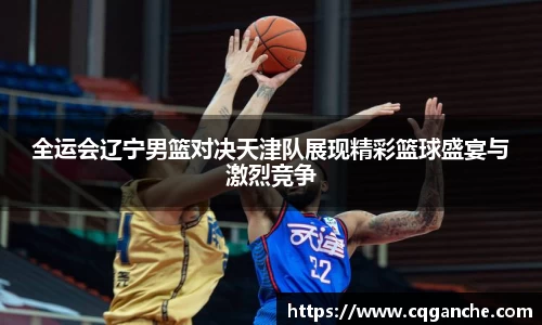 全运会辽宁男篮对决天津队展现精彩篮球盛宴与激烈竞争